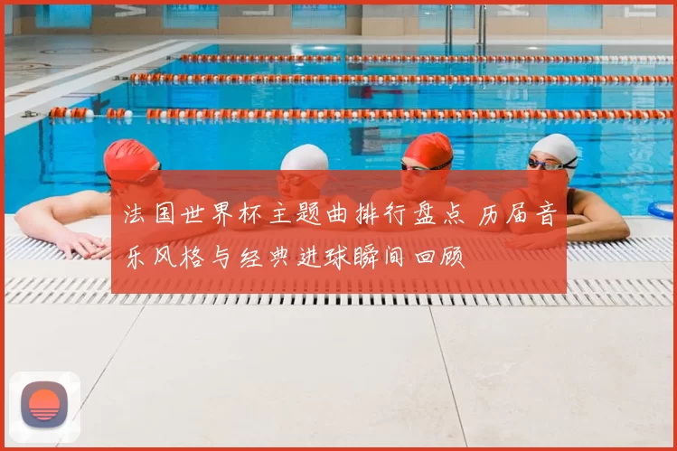 法国世界杯主题曲排行盘点 历届音乐风格与经典进球瞬间回顾