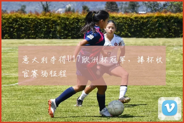 意大利夺得U17欧洲杯冠军,捧杯收官赛场征程