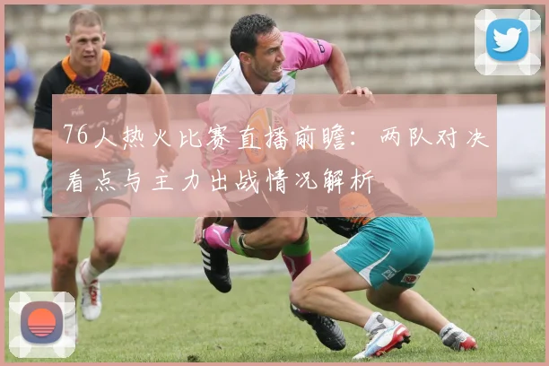 76人热火比赛直播前瞻：两队对决看点与主力出战情况解析