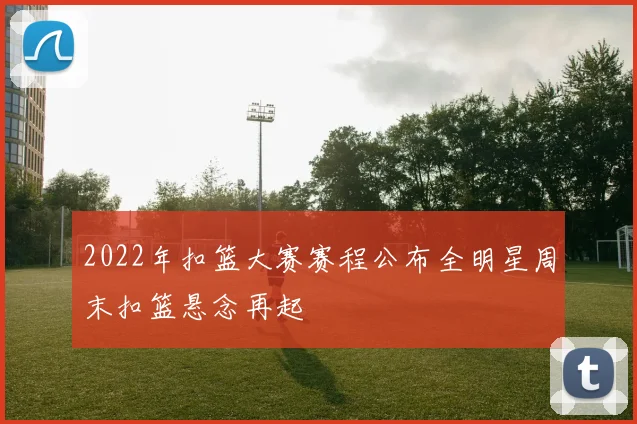 2022年扣篮大赛赛程公布全明星周末扣篮悬念再起