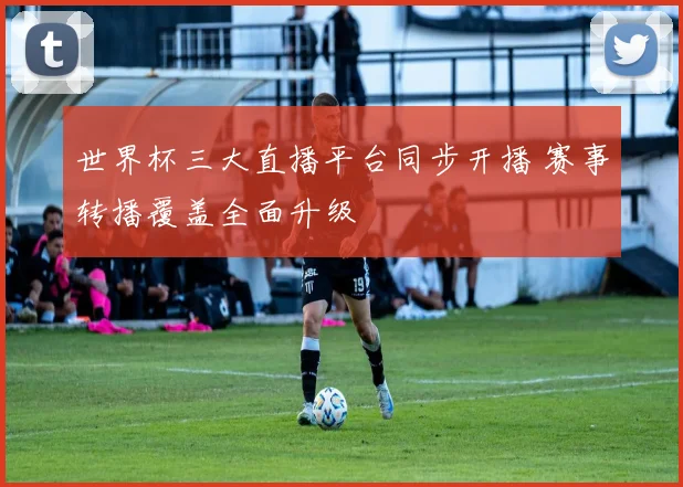 世界杯三大直播平台同步开播 赛事转播覆盖全面升级