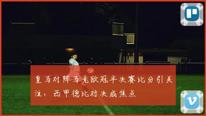 皇马对阵马竞欧冠半决赛比分引关注，西甲德比对决成焦点