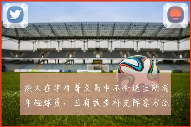 热火在字母哥交易中不会送出所有年轻球员，且有很多补充阵容方法