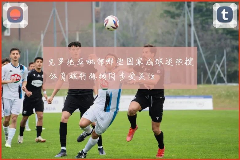 克罗地亚毗邻哪些国家成球迷热搜 体育旅行路线同步受关注