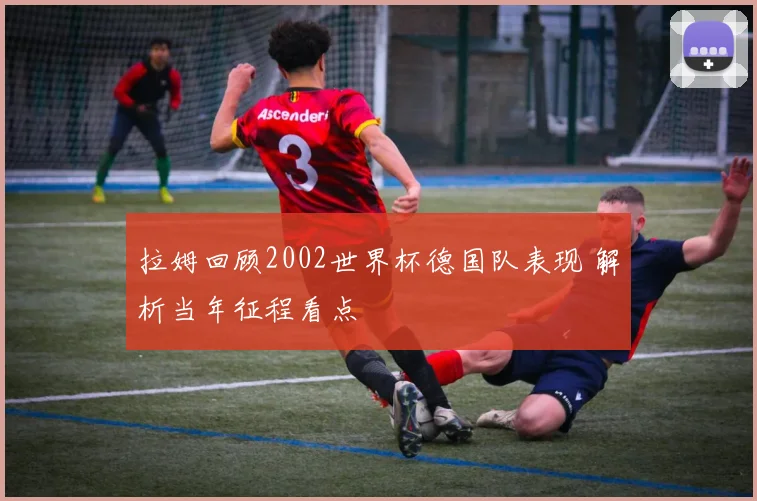 拉姆回顾2002世界杯德国队表现 解析当年征程看点