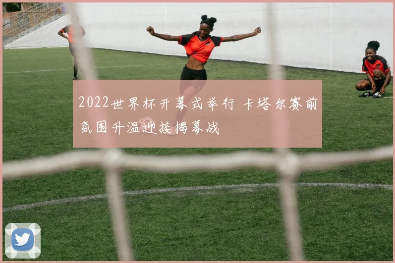 2022世界杯开幕式举行 卡塔尔赛前氛围升温迎接揭幕战