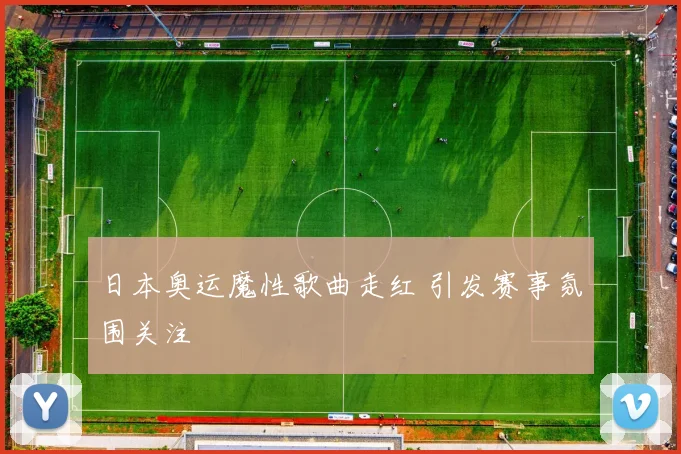 日本奥运魔性歌曲走红 引发赛事氛围关注