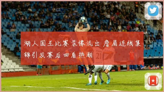 湖人国王比赛录像流出 詹眉连线集锦引发赛后回看热潮