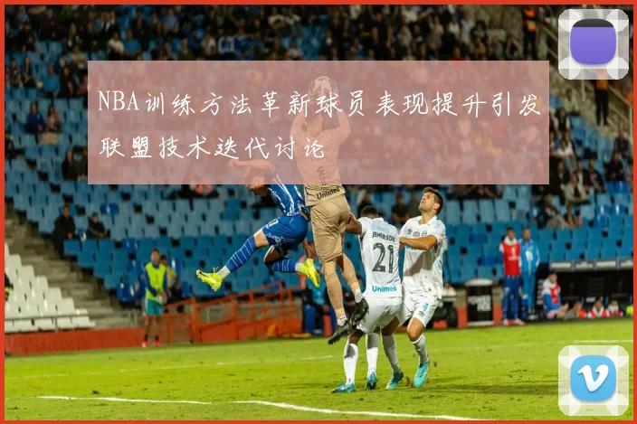 NBA训练方法革新球员表现提升引发联盟技术迭代讨论