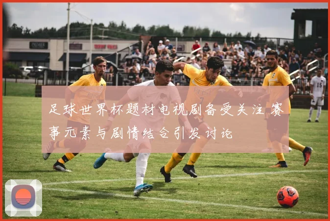 足球世界杯题材电视剧备受关注 赛事元素与剧情结合引发讨论
