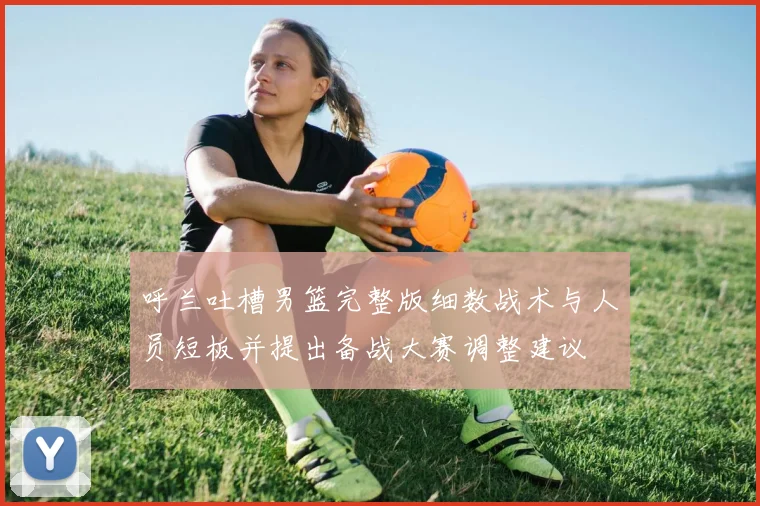 呼兰吐槽男篮完整版细数战术与人员短板并提出备战大赛调整建议