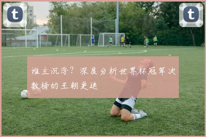 谁主沉浮？深度分析世界杯冠军次数榜的王朝更迭