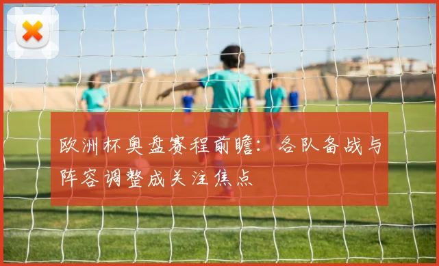 欧洲杯奥盘赛程前瞻：各队备战与阵容调整成关注焦点