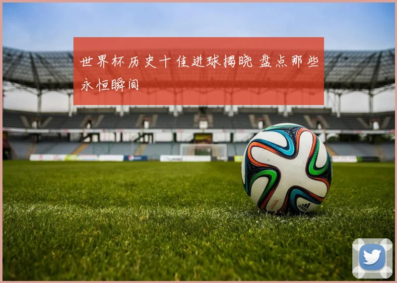 世界杯历史十佳进球揭晓 盘点那些永恒瞬间