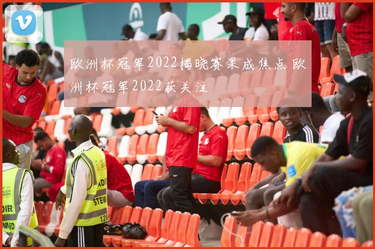 欧洲杯冠军2022揭晓赛果成焦点 欧洲杯冠军2022获关注