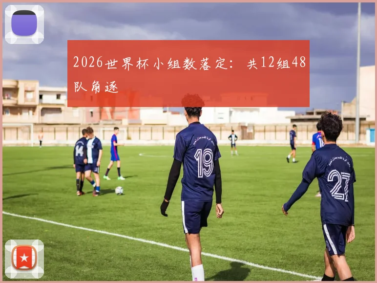 2026世界杯小组数落定:共12组48队角逐