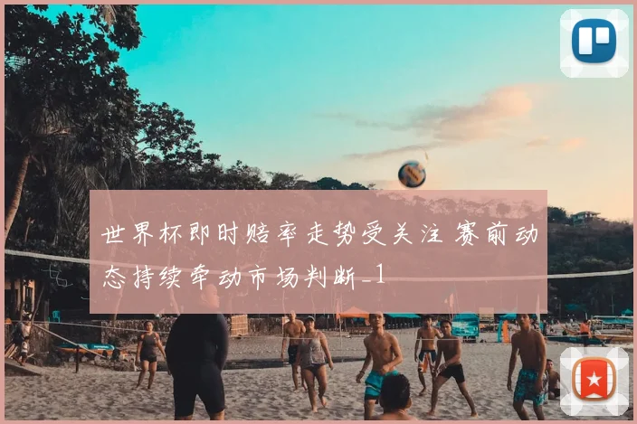 世界杯即时赔率走势受关注 赛前动态持续牵动市场判断_1