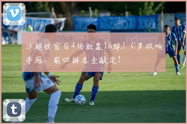 沙超收官日4场狂轰16球！C罗双响夺冠，前四排名全敲定！
