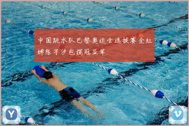 中国跳水队巴黎奥运会选拔赛全红婵陈芋汐包揽冠亚军