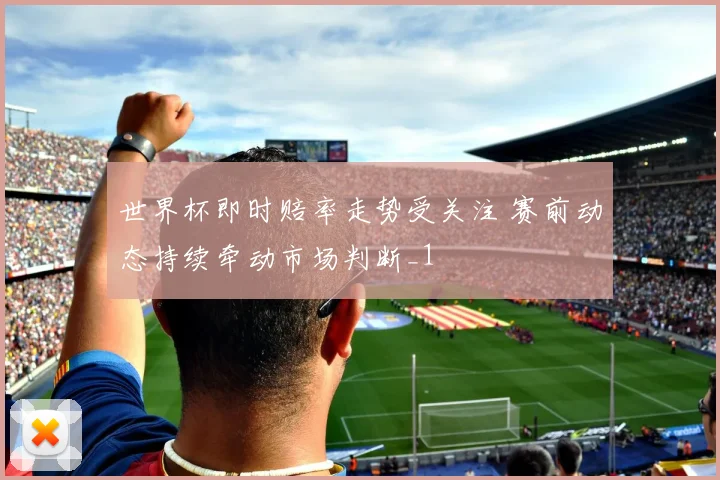 世界杯即时赔率走势受关注 赛前动态持续牵动市场判断_1