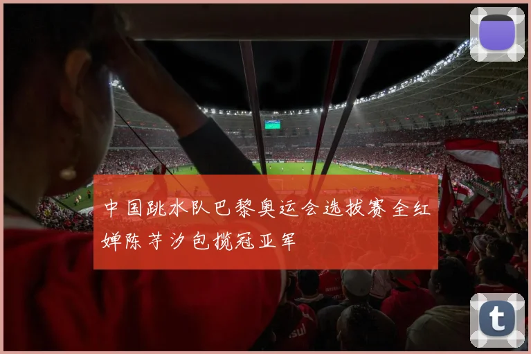 中国跳水队巴黎奥运会选拔赛全红婵陈芋汐包揽冠亚军
