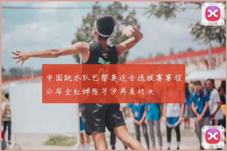 中国跳水队巴黎奥运会选拔赛赛程公布全红婵陈芋汐再度对决