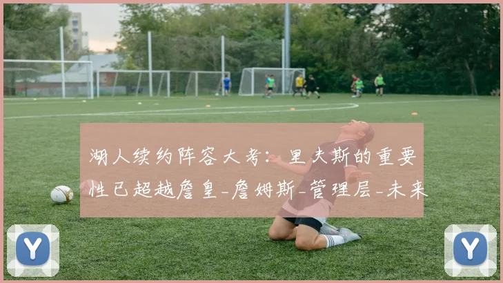 湖人续约阵容大考：里夫斯的重要性已超越詹皇_詹姆斯_管理层_未来的