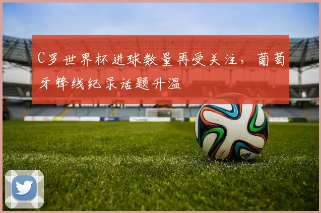 C罗世界杯进球数量再受关注,葡萄牙锋线纪录话题升温