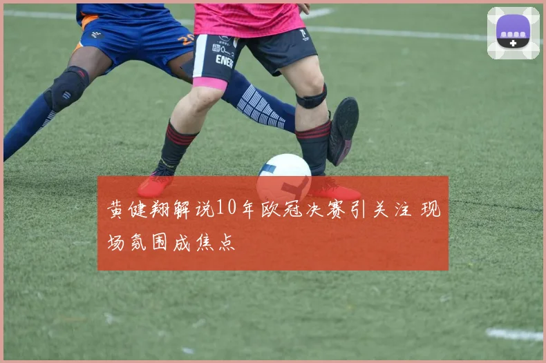 黄健翔解说10年欧冠决赛引关注 现场氛围成焦点
