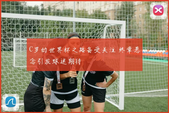 C罗的世界杯之路备受关注 终章悬念引发球迷期待