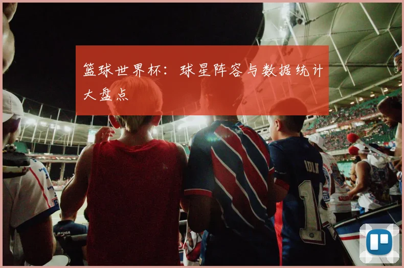 篮球世界杯:球星阵容与数据统计大盘点