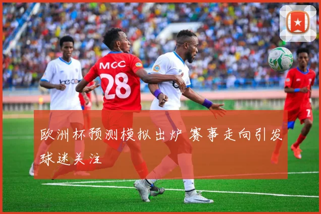 欧洲杯预测模拟出炉 赛事走向引发球迷关注