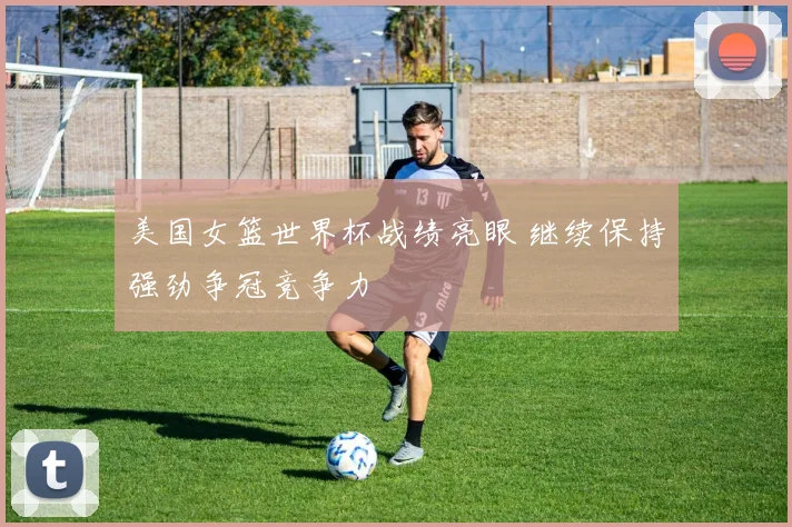 美国女篮世界杯战绩亮眼 继续保持强劲争冠竞争力