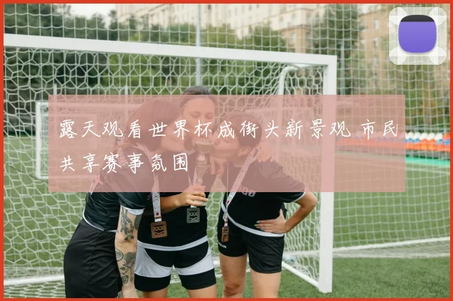 露天观看世界杯成街头新景观 市民共享赛事氛围