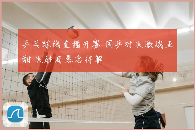 乒乓球线直播开赛 国乒对决激战正酣 决胜局悬念待解