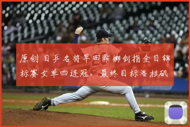 原创 日乒名将早田希娜剑指全日锦标赛女单四连冠,最终目标洛杉矶奥运会金牌