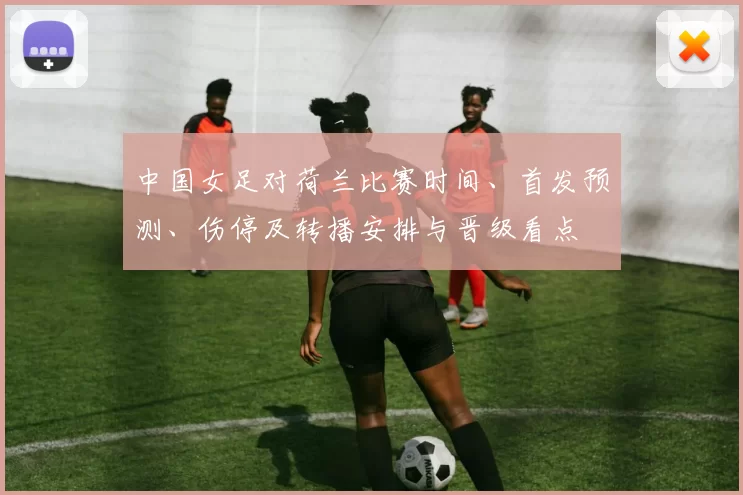 中国女足对荷兰比赛时间、首发预测、伤停及转播安排与晋级看点