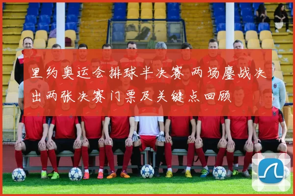 里约奥运会排球半决赛 两场鏖战决出两张决赛门票及关键点回顾