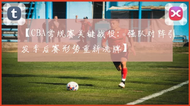 【CBA常规赛关键战役:强队对阵引发季后赛形势重新洗牌】