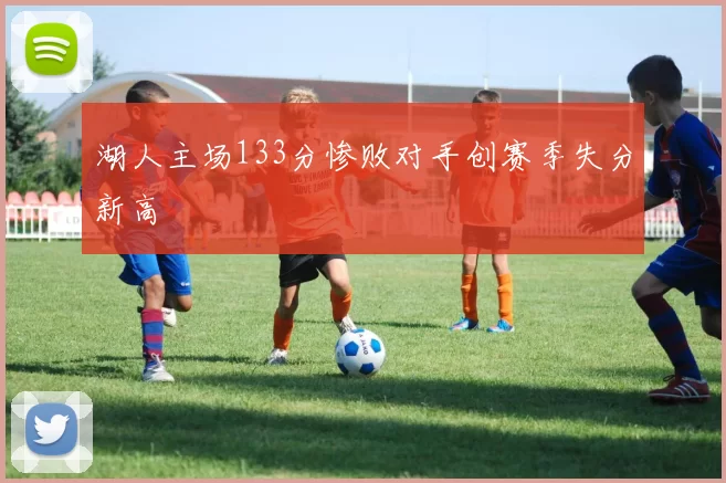 湖人主场133分惨败对手创赛季失分新高