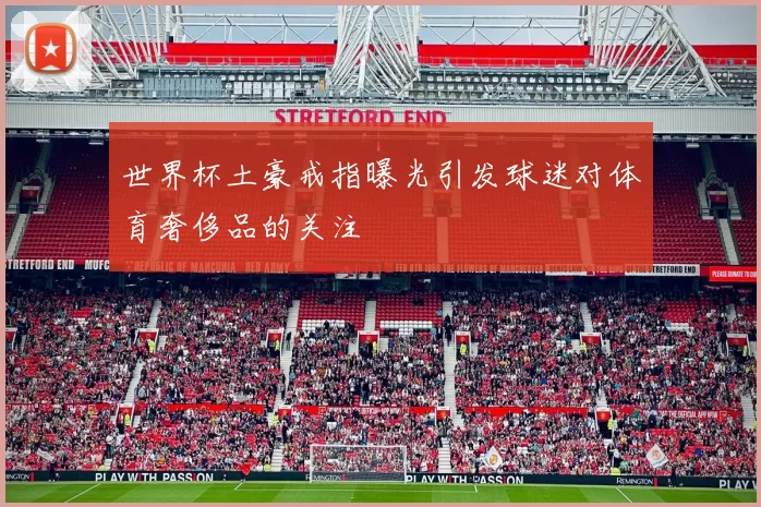 世界杯土豪戒指曝光引发球迷对体育奢侈品的关注