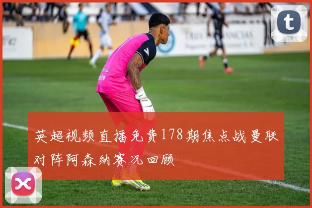 英超视频直播免费178期焦点战曼联对阵阿森纳赛况回顾