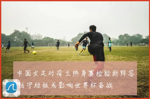 中国女足对荷兰热身赛检验新阵容 防守短板或影响世界杯备战