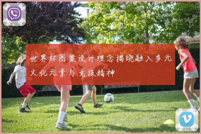 世界杯图案设计理念揭晓融入多元文化元素与竞技精神