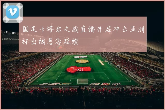 国足卡塔尔之战直播开启冲击亚洲杯出线悬念延续