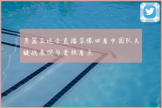 男篮亚运会直播录像回看中国队关键战表现与晋级看点