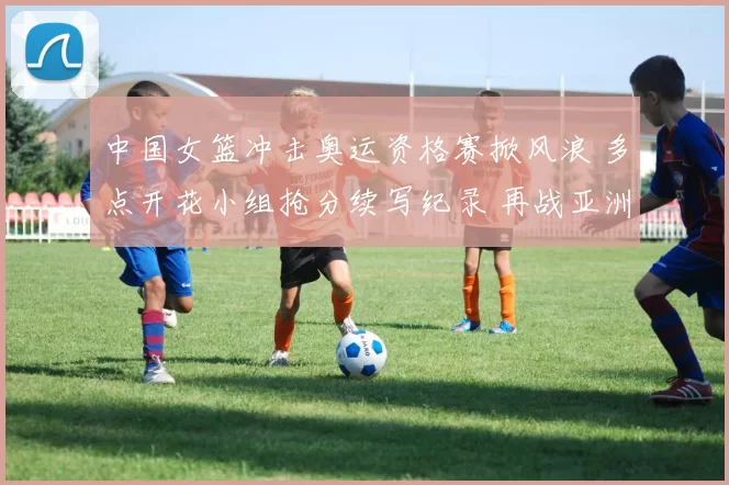 中国女篮冲击奥运资格赛掀风浪 多点开花小组抢分续写纪录 再战亚洲群雄豪情昂