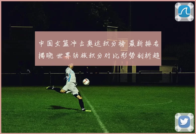 中国女篮冲击奥运积分榜 最新排名揭晓 世界劲旅积分对比形势剖析趋势