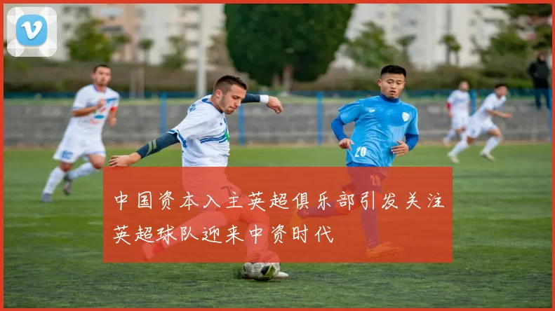 中国资本入主英超俱乐部引发关注英超球队迎来中资时代