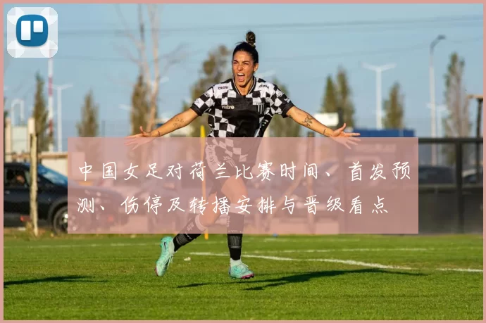 中国女足对荷兰比赛时间、首发预测、伤停及转播安排与晋级看点